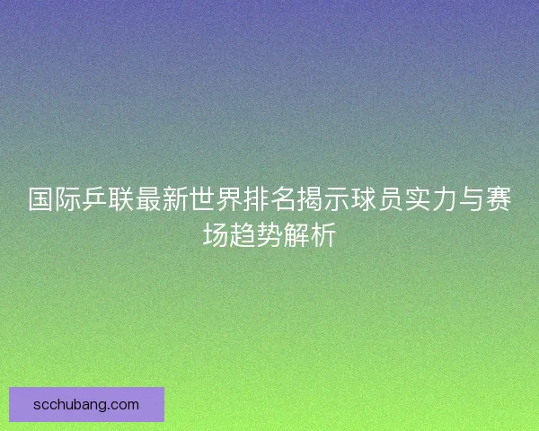 国际乒联最新世界排名揭示球员实力与赛场趋势解析