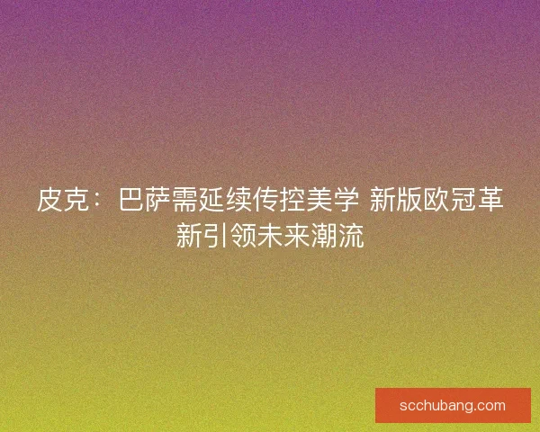 皮克：巴萨需延续传控美学 新版欧冠革新引领未来潮流