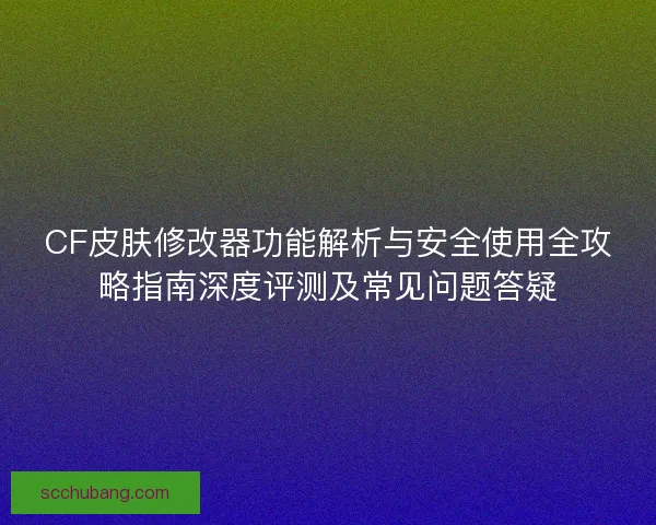 CF皮肤修改器功能解析与安全使用全攻略指南深度评测及常见问题答疑