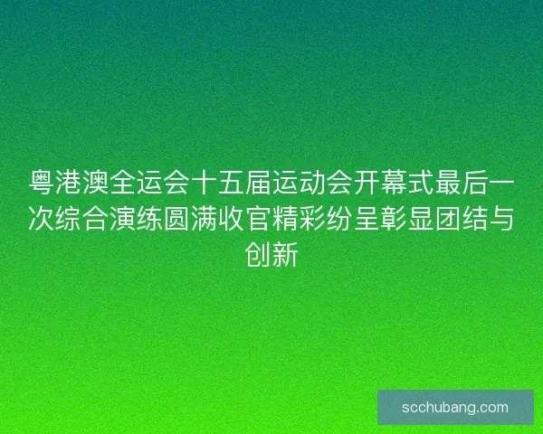 粤港澳全运会十五届运动会开幕式最后一次综合演练圆满收官精彩纷呈彰显团结与创新
