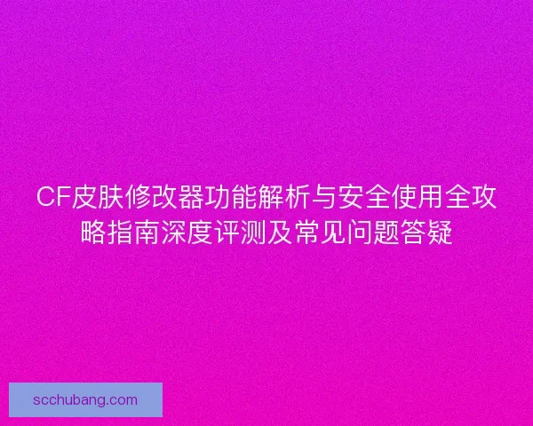CF皮肤修改器功能解析与安全使用全攻略指南深度评测及常见问题答疑