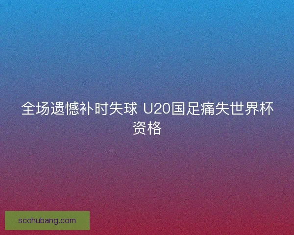 全场遗憾补时失球 U20国足痛失世界杯资格